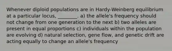 Whenever diploid populations are in Hardy-Weinberg equilibrium at a particular locus, ________. a) the allele's frequency should not change from one generation to the next b) two alleles are present in equal proportions c) individuals within the population are evolving d) natural selection, gene flow, and genetic drift are acting equally to change an allele's frequency