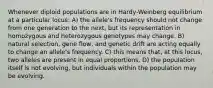 Whenever diploid populations are in Hardy-Weinberg equilibrium at a particular locus: A) the allele's frequency should not change from one generation to the next, but its representation in homozygous and heterozygous genotypes may change. B) natural selection, gene flow, and genetic drift are acting equally to change an allele's frequency. C) this means that, at this locus, two alleles are present in equal proportions. D) the population itself is not evolving, but individuals within the population may be evolving.