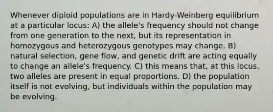 Whenever diploid populations are in Hardy-Weinberg equilibrium at a particular locus: A) the allele's frequency should not change from one generation to the next, but its representation in homozygous and heterozygous genotypes may change. B) natural selection, gene flow, and genetic drift are acting equally to change an allele's frequency. C) this means that, at this locus, two alleles are present in equal proportions. D) the population itself is not evolving, but individuals within the population may be evolving.