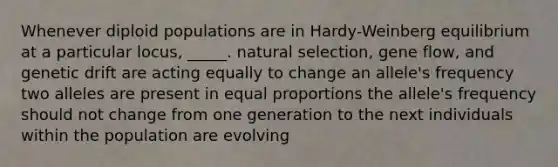 Whenever diploid populations are in Hardy-Weinberg equilibrium at a particular locus, _____. natural selection, gene flow, and genetic drift are acting equally to change an allele's frequency two alleles are present in equal proportions the allele's frequency should not change from one generation to the next individuals within the population are evolving