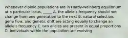 Whenever diploid populations are in Hardy-Weinberg equilibrium at a particular locus, _____ A. the allele's frequency should not change from one generation to the next B. natural selection, gene flow, and genetic drift are acting equally to change an allele's frequency C. two alleles are present in equal proportions D. individuals within the population are evolving