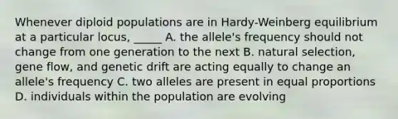 Whenever diploid populations are in Hardy-Weinberg equilibrium at a particular locus, _____ A. the allele's frequency should not change from one generation to the next B. natural selection, gene flow, and genetic drift are acting equally to change an allele's frequency C. two alleles are present in equal proportions D. individuals within the population are evolving