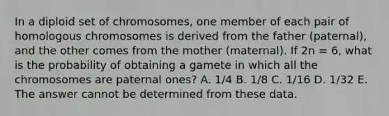 In a diploid set of chromosomes, one member of each pair of homologous chromosomes is derived from the father (paternal), and the other comes from the mother (maternal). If 2n = 6, what is the probability of obtaining a gamete in which all the chromosomes are paternal ones? A. 1/4 B. 1/8 C. 1/16 D. 1/32 E. The answer cannot be determined from these data.