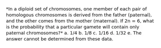 *In a diploid set of chromosomes, one member of each pair of homologous chromosomes is derived from the father (paternal), and the other comes from the mother (maternal). If 2n = 6, what is the probability that a particular gamete will contain only paternal chromosomes?* a. 1/4 b. 1/8 c. 1/16 d. 1/32 e. The answer cannot be determined from these data.