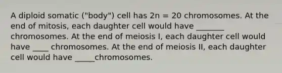 A diploid somatic ("body") cell has 2n = 20 chromosomes. At the end of mitosis, each daughter cell would have _______ chromosomes. At the end of meiosis I, each daughter cell would have ____ chromosomes. At the end of meiosis II, each daughter cell would have _____chromosomes.