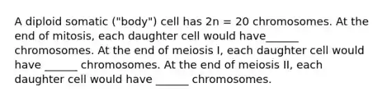 A diploid somatic ("body") cell has 2n = 20 chromosomes. At the end of mitosis, each daughter cell would have______ chromosomes. At the end of meiosis I, each daughter cell would have ______ chromosomes. At the end of meiosis II, each daughter cell would have ______ chromosomes.