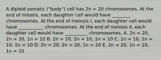 A diploid somatic ("body") cell has 2n = 20 chromosomes. At the end of mitosis, each daughter cell would have ________ chromosomes. At the end of meiosis I, each daughter cell would have ___________ chromosomes. At the end of meiosis II, each daughter cell would have __________ chromosomes. A. 2n = 20, 2n = 20, 1n = 10 B. 2n = 20, 2n = 10, 1n = 10 C. 1n = 10, 1n = 10, 1n = 10 D. 2n = 20, 2n = 20, 1n = 20 E. 2n = 20, 1n = 10, 1n = 10