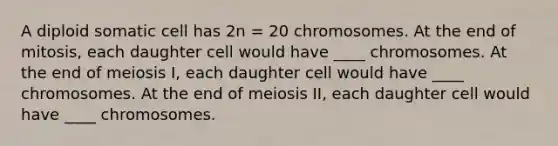 A diploid somatic cell has 2n = 20 chromosomes. At the end of mitosis, each daughter cell would have ____ chromosomes. At the end of meiosis I, each daughter cell would have ____ chromosomes. At the end of meiosis II, each daughter cell would have ____ chromosomes.