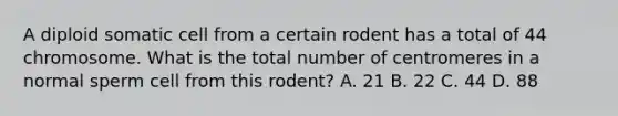 A diploid somatic cell from a certain rodent has a total of 44 chromosome. What is the total number of centromeres in a normal sperm cell from this rodent? A. 21 B. 22 C. 44 D. 88