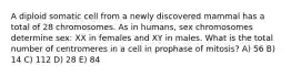 A diploid somatic cell from a newly discovered mammal has a total of 28 chromosomes. As in humans, sex chromosomes determine sex: XX in females and XY in males. What is the total number of centromeres in a cell in prophase of mitosis? A) 56 B) 14 C) 112 D) 28 E) 84