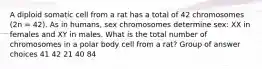 A diploid somatic cell from a rat has a total of 42 chromosomes (2n = 42). As in humans, sex chromosomes determine sex: XX in females and XY in males. What is the total number of chromosomes in a polar body cell from a rat? Group of answer choices 41 42 21 40 84