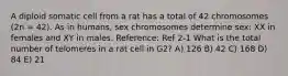 A diploid somatic cell from a rat has a total of 42 chromosomes (2n = 42). As in humans, sex chromosomes determine sex: XX in females and XY in males. Reference: Ref 2-1 What is the total number of telomeres in a rat cell in G2? A) 126 B) 42 C) 168 D) 84 E) 21