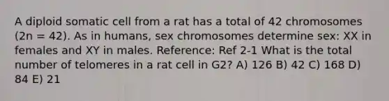 A diploid somatic cell from a rat has a total of 42 chromosomes (2n = 42). As in humans, sex chromosomes determine sex: XX in females and XY in males. Reference: Ref 2-1 What is the total number of telomeres in a rat cell in G2? A) 126 B) 42 C) 168 D) 84 E) 21