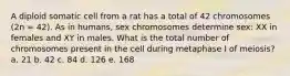 A diploid somatic cell from a rat has a total of 42 chromosomes (2n = 42). As in humans, sex chromosomes determine sex: XX in females and XY in males. What is the total number of chromosomes present in the cell during metaphase I of meiosis? a. 21 b. 42 c. 84 d. 126 e. 168