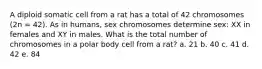 A diploid somatic cell from a rat has a total of 42 chromosomes (2n = 42). As in humans, sex chromosomes determine sex: XX in females and XY in males. What is the total number of chromosomes in a polar body cell from a rat? a. 21 b. 40 c. 41 d. 42 e. 84