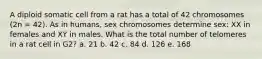 A diploid somatic cell from a rat has a total of 42 chromosomes (2n = 42). As in humans, sex chromosomes determine sex: XX in females and XY in males. What is the total number of telomeres in a rat cell in G2? a. 21 b. 42 c. 84 d. 126 e. 168