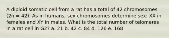 A diploid somatic cell from a rat has a total of 42 chromosomes (2n = 42). As in humans, sex chromosomes determine sex: XX in females and XY in males. What is the total number of telomeres in a rat cell in G2? a. 21 b. 42 c. 84 d. 126 e. 168