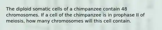 The diploid somatic cells of a chimpanzee contain 48 chromosomes. If a cell of the chimpanzee is in prophase II of meiosis, how many chromosomes will this cell contain.