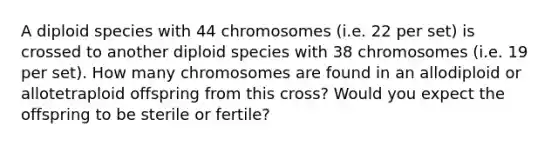 A diploid species with 44 chromosomes (i.e. 22 per set) is crossed to another diploid species with 38 chromosomes (i.e. 19 per set). How many chromosomes are found in an allodiploid or allotetraploid offspring from this cross? Would you expect the offspring to be sterile or fertile?