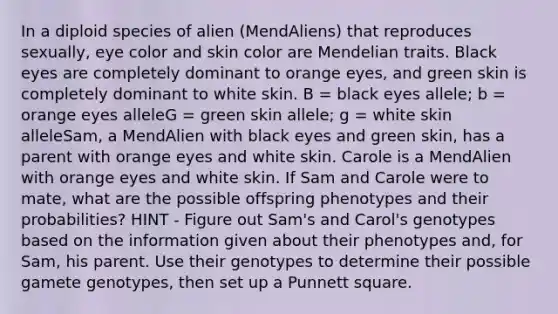 In a diploid species of alien (MendAliens) that reproduces sexually, eye color and skin color are Mendelian traits. Black eyes are completely dominant to orange eyes, and green skin is completely dominant to white skin. B = black eyes allele; b = orange eyes alleleG = green skin allele; g = white skin alleleSam, a MendAlien with black eyes and green skin, has a parent with orange eyes and white skin. Carole is a MendAlien with orange eyes and white skin. If Sam and Carole were to mate, what are the possible offspring phenotypes and their probabilities? HINT - Figure out Sam's and Carol's genotypes based on the information given about their phenotypes and, for Sam, his parent. Use their genotypes to determine their possible gamete genotypes, then set up a Punnett square.