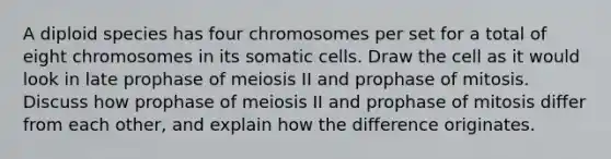 A diploid species has four chromosomes per set for a total of eight chromosomes in its somatic cells. Draw the cell as it would look in late prophase of meiosis II and prophase of mitosis. Discuss how prophase of meiosis II and prophase of mitosis differ from each other, and explain how the difference originates.