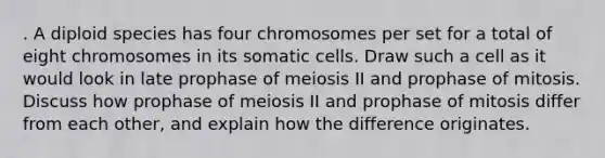 . A diploid species has four chromosomes per set for a total of eight chromosomes in its somatic cells. Draw such a cell as it would look in late prophase of meiosis II and prophase of mitosis. Discuss how prophase of meiosis II and prophase of mitosis differ from each other, and explain how the difference originates.