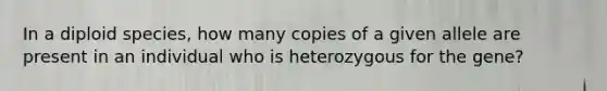 In a diploid species, how many copies of a given allele are present in an individual who is heterozygous for the gene?