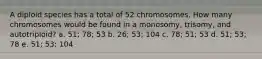 A diploid species has a total of 52 chromosomes. How many chromosomes would be found in a monosomy, trisomy, and autotriploid? a. 51; 78; 53 b. 26; 53; 104 c. 78; 51; 53 d. 51; 53; 78 e. 51; 53; 104