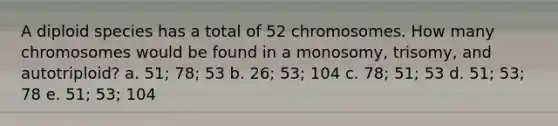 A diploid species has a total of 52 chromosomes. How many chromosomes would be found in a monosomy, trisomy, and autotriploid? a. 51; 78; 53 b. 26; 53; 104 c. 78; 51; 53 d. 51; 53; 78 e. 51; 53; 104