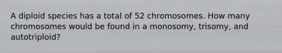 A diploid species has a total of 52 chromosomes. How many chromosomes would be found in a monosomy, trisomy, and autotriploid?