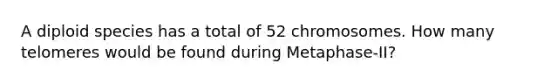 A diploid species has a total of 52 chromosomes. How many telomeres would be found during Metaphase-II?