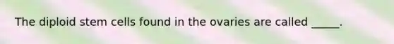 The diploid stem cells found in the ovaries are called _____.