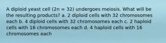 A diploid yeast cell (2n = 32) undergoes meiosis. What will be the resulting products? a. 2 diploid cells with 32 chromosomes each b. 4 diploid cells with 32 chromosomes each c. 2 haploid cells with 16 chromosomes each d. 4 haploid cells with 16 chromosomes each