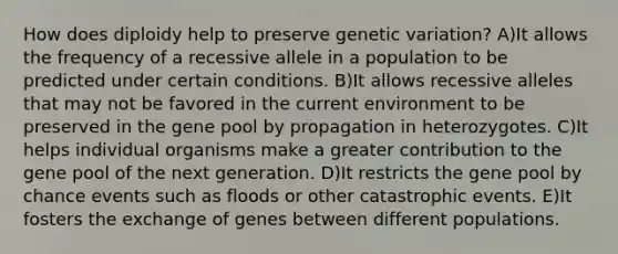 How does diploidy help to preserve genetic variation? A)It allows the frequency of a recessive allele in a population to be predicted under certain conditions. B)It allows recessive alleles that may not be favored in the current environment to be preserved in the gene pool by propagation in heterozygotes. C)It helps individual organisms make a greater contribution to the gene pool of the next generation. D)It restricts the gene pool by chance events such as floods or other catastrophic events. E)It fosters the exchange of genes between different populations.