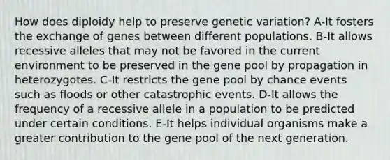 How does diploidy help to preserve genetic variation? A-It fosters the exchange of genes between different populations. B-It allows recessive alleles that may not be favored in the current environment to be preserved in the gene pool by propagation in heterozygotes. C-It restricts the gene pool by chance events such as floods or other catastrophic events. D-It allows the frequency of a recessive allele in a population to be predicted under certain conditions. E-It helps individual organisms make a greater contribution to the gene pool of the next generation.