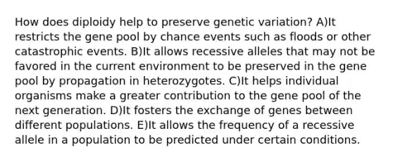 How does diploidy help to preserve genetic variation? A)It restricts the gene pool by chance events such as floods or other catastrophic events. B)It allows recessive alleles that may not be favored in the current environment to be preserved in the gene pool by propagation in heterozygotes. C)It helps individual organisms make a greater contribution to the gene pool of the next generation. D)It fosters the exchange of genes between different populations. E)It allows the frequency of a recessive allele in a population to be predicted under certain conditions.