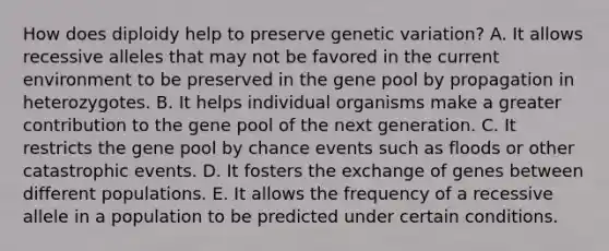 How does diploidy help to preserve genetic variation? A. It allows recessive alleles that may not be favored in the current environment to be preserved in the gene pool by propagation in heterozygotes. B. It helps individual organisms make a greater contribution to the gene pool of the next generation. C. It restricts the gene pool by chance events such as floods or other catastrophic events. D. It fosters the exchange of genes between different populations. E. It allows the frequency of a recessive allele in a population to be predicted under certain conditions.