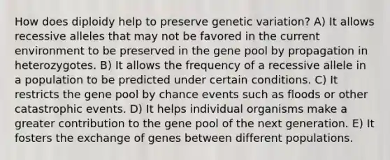 How does diploidy help to preserve genetic variation? A) It allows recessive alleles that may not be favored in the current environment to be preserved in the gene pool by propagation in heterozygotes. B) It allows the frequency of a recessive allele in a population to be predicted under certain conditions. C) It restricts the gene pool by chance events such as floods or other catastrophic events. D) It helps individual organisms make a greater contribution to the gene pool of the next generation. E) It fosters the exchange of genes between different populations.