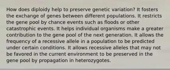 How does diploidy help to preserve genetic variation? It fosters the exchange of genes between different populations. It restricts the gene pool by chance events such as floods or other catastrophic events. It helps individual organisms make a greater contribution to the gene pool of the next generation. It allows the frequency of a recessive allele in a population to be predicted under certain conditions. It allows recessive alleles that may not be favored in the current environment to be preserved in the gene pool by propagation in heterozygotes.