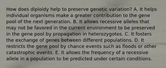 How does diploidy help to preserve genetic variation? A. It helps individual organisms make a greater contribution to the gene pool of the next generation. B. It allows recessive alleles that may not be favored in the current environment to be preserved in the gene pool by propagation in heterozygotes. C. It fosters the exchange of genes between different populations. D. It restricts the gene pool by chance events such as floods or other catastrophic events. E. It allows the frequency of a recessive allele in a population to be predicted under certain conditions.