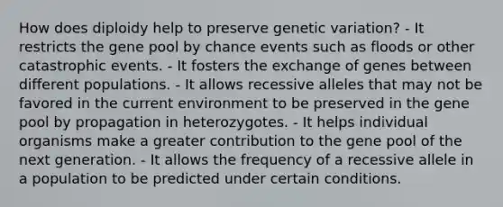 How does diploidy help to preserve genetic variation? - It restricts the gene pool by chance events such as floods or other catastrophic events. - It fosters the exchange of genes between different populations. - It allows recessive alleles that may not be favored in the current environment to be preserved in the gene pool by propagation in heterozygotes. - It helps individual organisms make a greater contribution to the gene pool of the next generation. - It allows the frequency of a recessive allele in a population to be predicted under certain conditions.