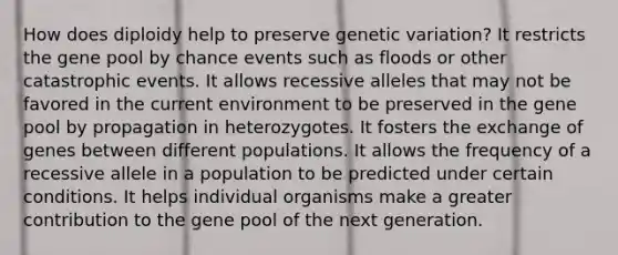 How does diploidy help to preserve genetic variation? It restricts the gene pool by chance events such as floods or other catastrophic events. It allows recessive alleles that may not be favored in the current environment to be preserved in the gene pool by propagation in heterozygotes. It fosters the exchange of genes between different populations. It allows the frequency of a recessive allele in a population to be predicted under certain conditions. It helps individual organisms make a greater contribution to the gene pool of the next generation.