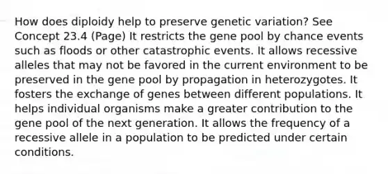 How does diploidy help to preserve genetic variation? See Concept 23.4 (Page) It restricts the gene pool by chance events such as floods or other catastrophic events. It allows recessive alleles that may not be favored in the current environment to be preserved in the gene pool by propagation in heterozygotes. It fosters the exchange of genes between different populations. It helps individual organisms make a greater contribution to the gene pool of the next generation. It allows the frequency of a recessive allele in a population to be predicted under certain conditions.