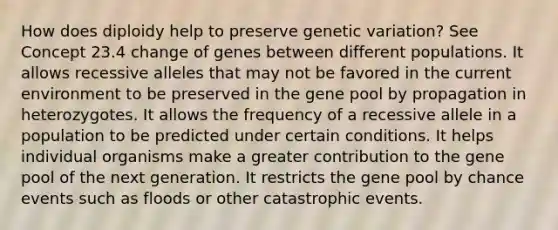 How does diploidy help to preserve genetic variation? See Concept 23.4 change of genes between different populations. It allows recessive alleles that may not be favored in the current environment to be preserved in the gene pool by propagation in heterozygotes. It allows the frequency of a recessive allele in a population to be predicted under certain conditions. It helps individual organisms make a greater contribution to the gene pool of the next generation. It restricts the gene pool by chance events such as floods or other catastrophic events.