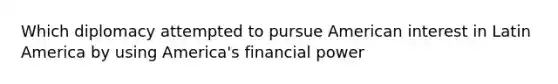 Which diplomacy attempted to pursue American interest in Latin America by using America's financial power