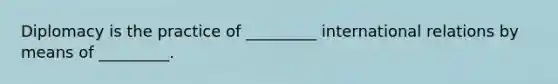 Diplomacy is the practice of _________ international relations by means of _________.