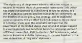 "The diplomacy of the present administration has sought to respond to modern ideas of commercial intercourse. This policy has been characterized as substituting dollars for bullets. It is one that appeals alike to idealistic humanitarian sentiments, to the dictates of sound policy and strategy, and to legitimate commercial aims. It is an effort frankly directed to the increase of American trade upon the axiomatic principle that the government of the United States shall extend all proper support to every legitimate and beneficial American enterprise abroad." —William Howard Taft, 1912 In this text, Taft is advocating what became known as a. dollar diplomacy. b. the new freedom. c. the new nationalism. d. "big stick" diplomacy