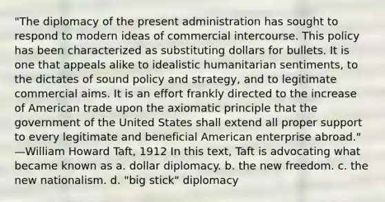 "The diplomacy of the present administration has sought to respond to modern ideas of commercial intercourse. This policy has been characterized as substituting dollars for bullets. It is one that appeals alike to idealistic humanitarian sentiments, to the dictates of sound policy and strategy, and to legitimate commercial aims. It is an effort frankly directed to the increase of American trade upon the axiomatic principle that the government of the United States shall extend all proper support to every legitimate and beneficial American enterprise abroad." —William Howard Taft, 1912 In this text, Taft is advocating what became known as a. dollar diplomacy. b. the new freedom. c. the new nationalism. d. "big stick" diplomacy