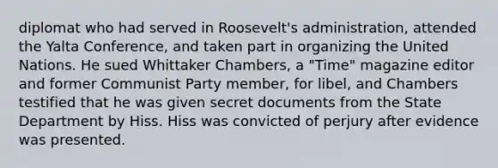 diplomat who had served in Roosevelt's administration, attended the Yalta Conference, and taken part in organizing the United Nations. He sued Whittaker Chambers, a "Time" magazine editor and former Communist Party member, for libel, and Chambers testified that he was given secret documents from the State Department by Hiss. Hiss was convicted of perjury after evidence was presented.