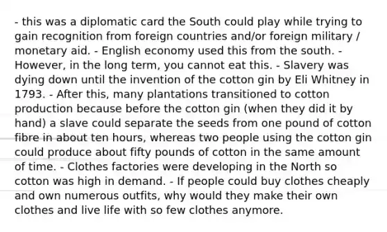 - this was a diplomatic card the South could play while trying to gain recognition from foreign countries and/or foreign military / monetary aid. - English economy used this from the south. - However, in the long term, you cannot eat this. - Slavery was dying down until the invention of the cotton gin by Eli Whitney in 1793. - After this, many plantations transitioned to cotton production because before the cotton gin (when they did it by hand) a slave could separate the seeds from one pound of cotton fibre in about ten hours, whereas two people using the cotton gin could produce about fifty pounds of cotton in the same amount of time. - Clothes factories were developing in the North so cotton was high in demand. - If people could buy clothes cheaply and own numerous outfits, why would they make their own clothes and live life with so few clothes anymore.